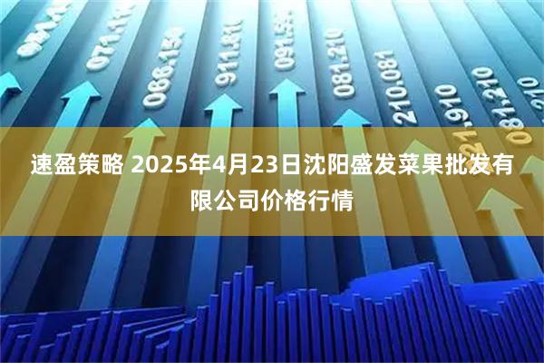 速盈策略 2025年4月23日沈阳盛发菜果批发有限公司价格行情