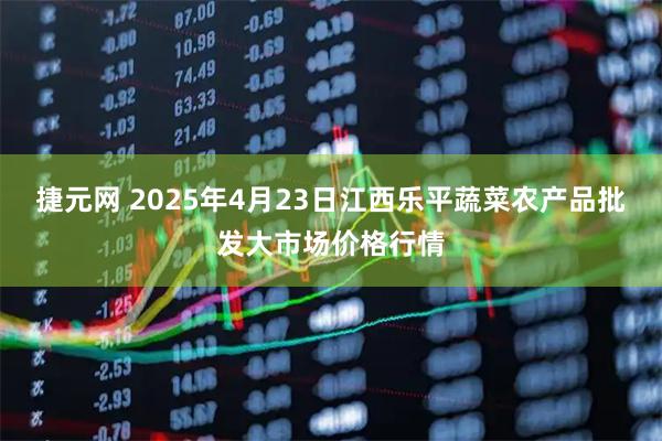 捷元网 2025年4月23日江西乐平蔬菜农产品批发大市场价格行情