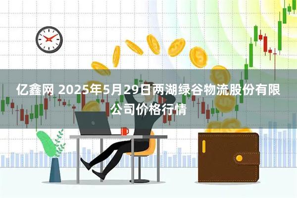 亿鑫网 2025年5月29日两湖绿谷物流股份有限公司价格行情