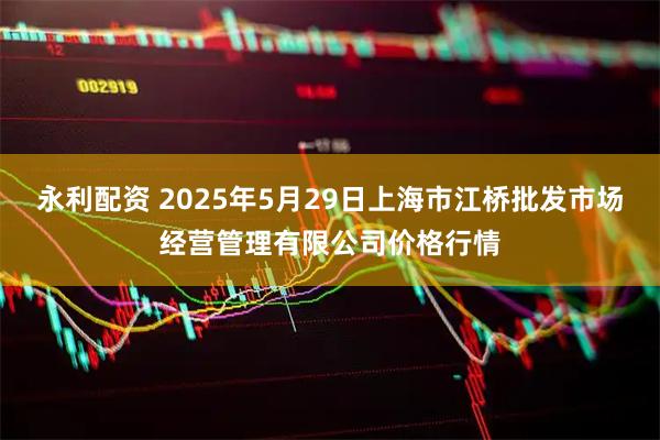 永利配资 2025年5月29日上海市江桥批发市场经营管理有限公司价格行情