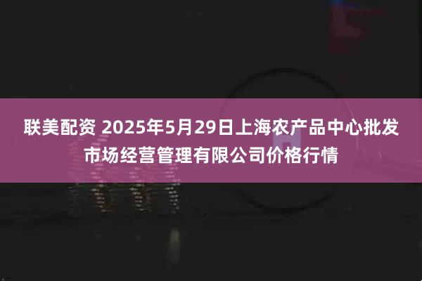 联美配资 2025年5月29日上海农产品中心批发市场经营管理有限公司价格行情
