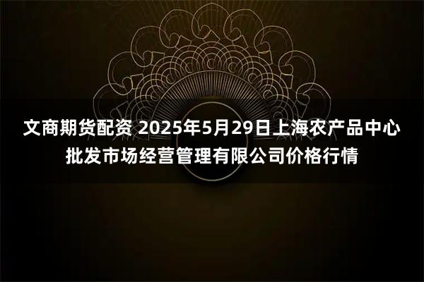 文商期货配资 2025年5月29日上海农产品中心批发市场经营管理有限公司价格行情