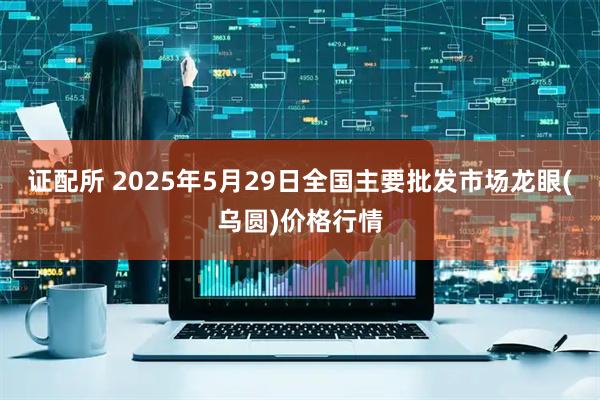 证配所 2025年5月29日全国主要批发市场龙眼(乌圆)价格行情