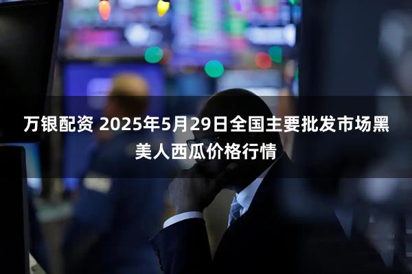 万银配资 2025年5月29日全国主要批发市场黑美人西瓜价格行情