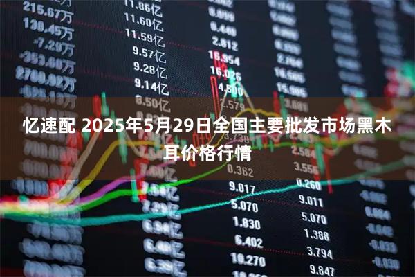 忆速配 2025年5月29日全国主要批发市场黑木耳价格行情