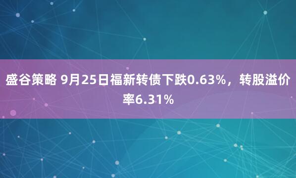 盛谷策略 9月25日福新转债下跌0.63%，转股溢价率6.31%