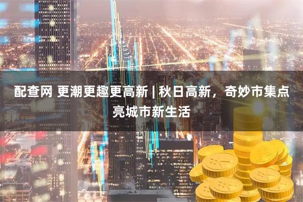配查网 更潮更趣更高新 | 秋日高新，奇妙市集点亮城市新生活