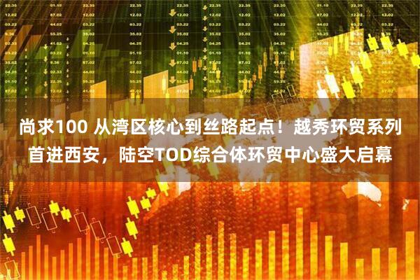 尚求100 从湾区核心到丝路起点！越秀环贸系列首进西安，陆空TOD综合体环贸中心盛大启幕