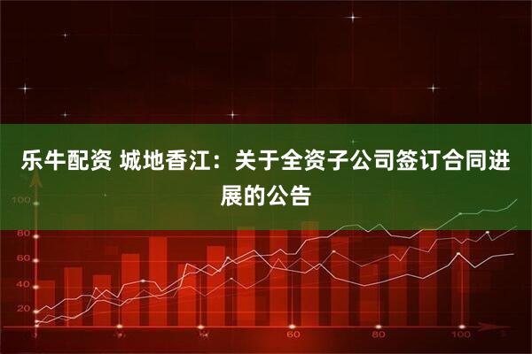 乐牛配资 城地香江：关于全资子公司签订合同进展的公告