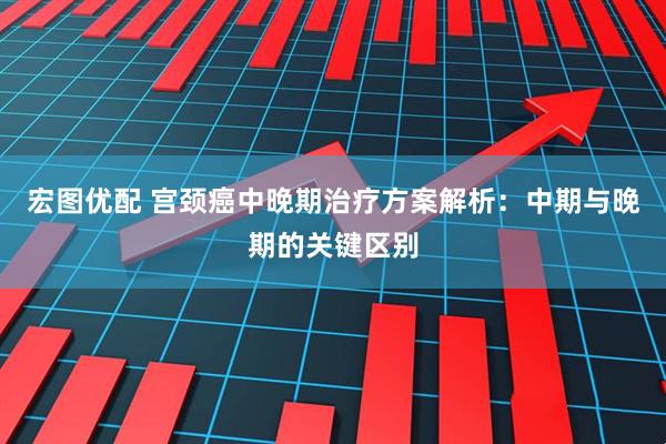 宏图优配 宫颈癌中晚期治疗方案解析：中期与晚期的关键区别