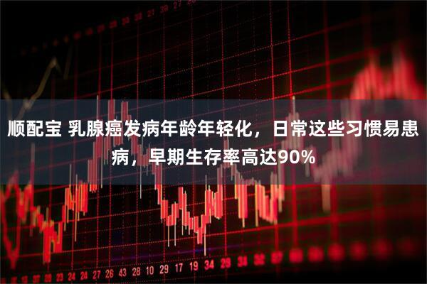 顺配宝 乳腺癌发病年龄年轻化，日常这些习惯易患病，早期生存率高达90%