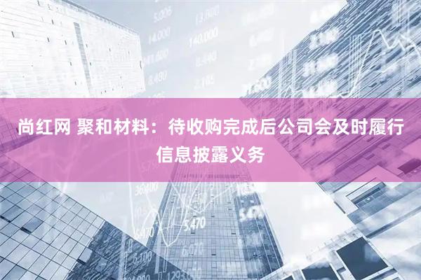 尚红网 聚和材料：待收购完成后公司会及时履行信息披露义务