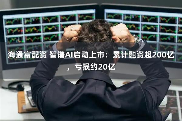 海通富配资 智谱AI启动上市：累计融资超200亿，亏损约20亿