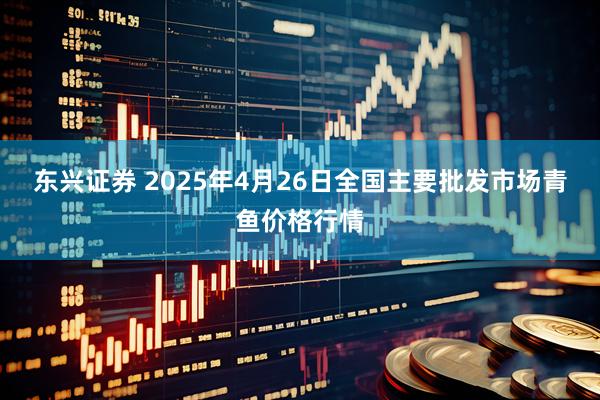 东兴证券 2025年4月26日全国主要批发市场青鱼价格行情