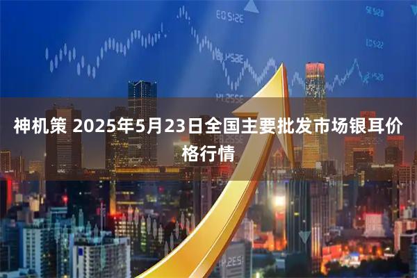 神机策 2025年5月23日全国主要批发市场银耳价格行情