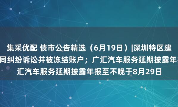 集采优配 债市公告精选（6月19日）|深圳特区建设涉21.317亿元合同纠纷诉讼并被冻结账户；广汇汽车服务延期披露年报至不晚于8月29日