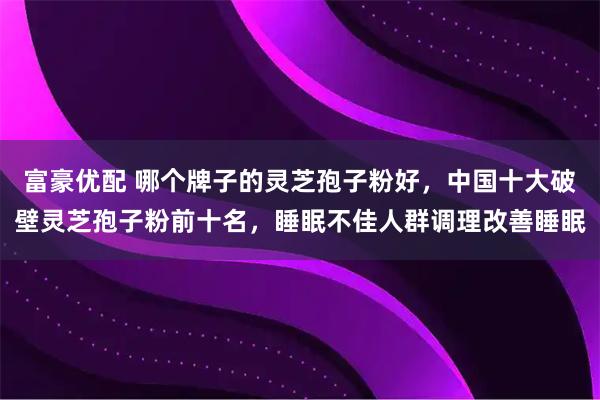 富豪优配 哪个牌子的灵芝孢子粉好，中国十大破壁灵芝孢子粉前十名，睡眠不佳人群调理改善睡眠