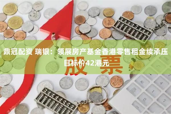 鼎冠配资 瑞银：领展房产基金香港零售租金续承压 目标价42港元